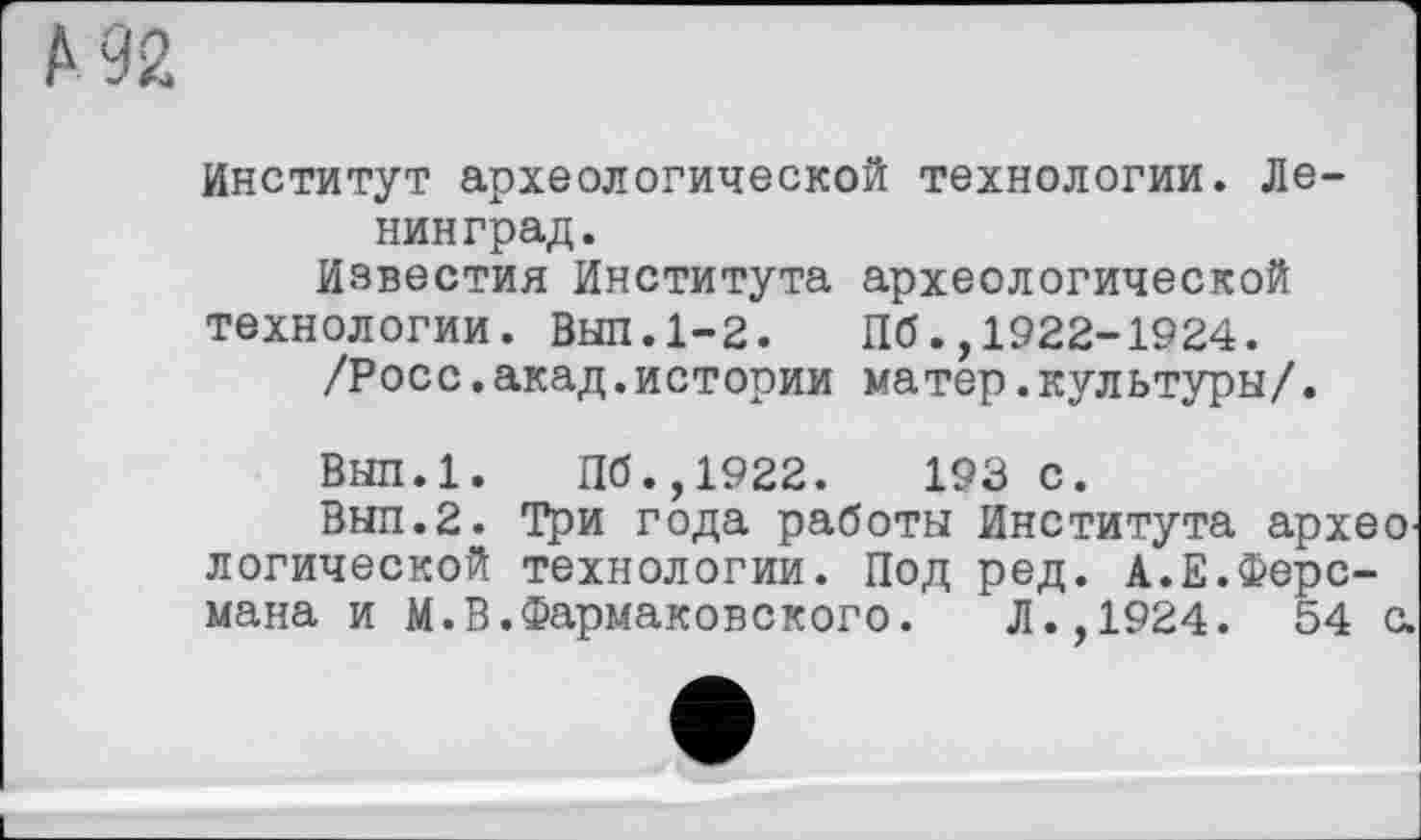 ﻿Институт археологической технологии. Ленинград.
Известия Института археологической технологии. Выл.1-2. Пб.,1922-1924.
/Росс.акад.истории матер.культуры/.
Вып.1. Пб.,1922.	193 с.
Вып.2. Три года работы Института археО' логической технологии. Под ред. А.Е.Ферсмана и М.В.Фармаковского. Л.,1924. 54 с.